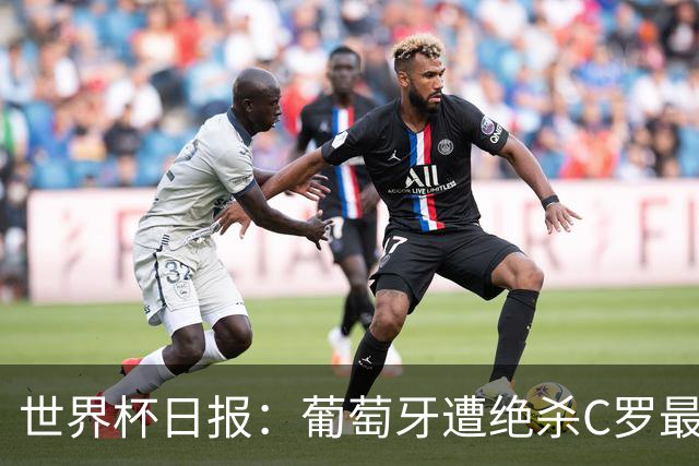 世界杯日报：葡萄牙遭绝杀C罗最后一舞 多国效仿美国上诉红黄牌