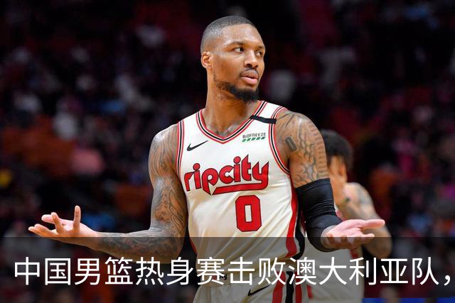 中国男篮热身赛击败澳大利亚队，王俊杰砍下23分，杨瀚森缺阵