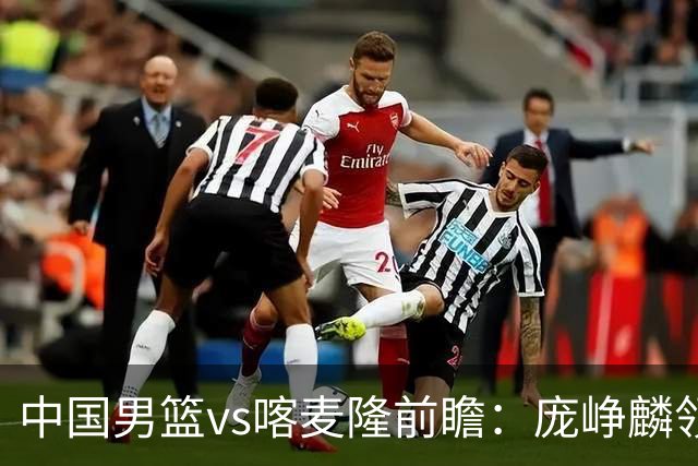 中国男篮vs喀麦隆前瞻：庞峥麟领衔后卫国手有望大战NBA现役球员