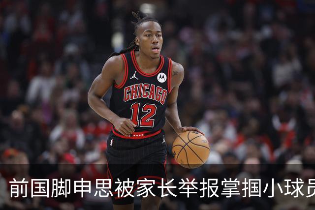 前国脚申思被家长举报掌掴小球员，中国足协强调其已终身禁足