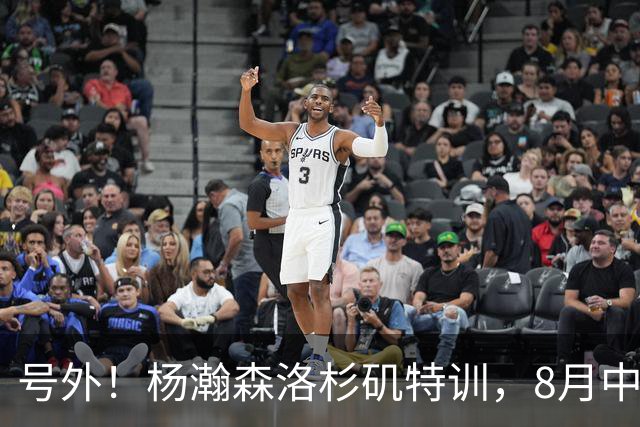 号外！杨瀚森洛杉矶特训，8月中旬回国，征战世预赛，继续当陪练？