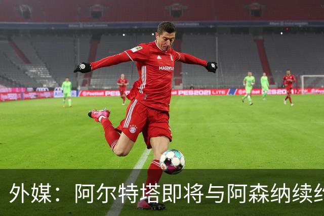 外媒：阿尔特塔即将与阿森纳续约，新合同期限至少3年