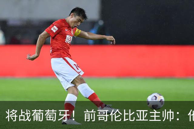 将战葡萄牙！前哥伦比亚主帅：他们的攻势足球其实对我们有利
