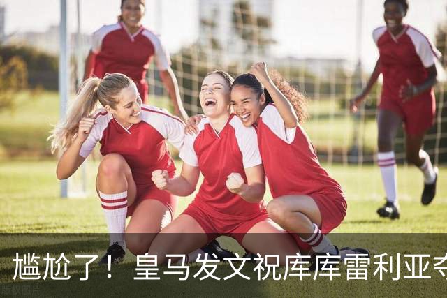 尴尬了！皇马发文祝库库雷利亚夺冠，FIFA仍显示其为切尔西球员