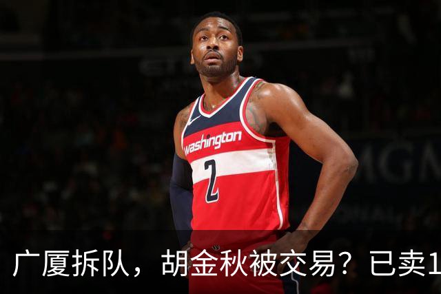 广厦拆队，胡金秋被交易？已卖1人，下家3选1，孙铭徽或也离队