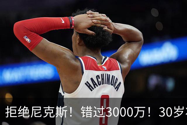 拒绝尼克斯！错过3000万！30岁状元秀，还想回NBA？