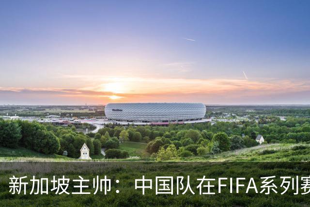 新加坡主帅：中国队在FIFA系列赛表现出色；此次交手和上次不同
