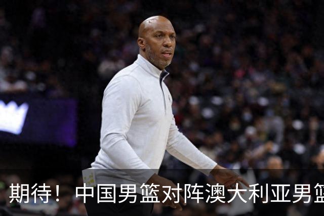 期待！中国男篮对阵澳大利亚男篮，杨瀚森替代周琦，阵容迎大改变