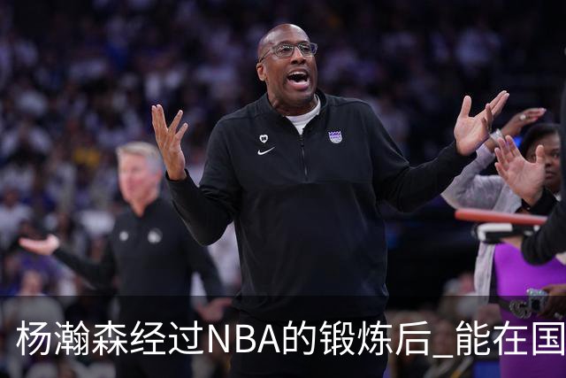 杨瀚森经过NBA的锻炼后 能在国家队展示自己的进步&带来更大帮助
