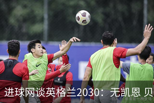 进球网谈英格兰2030：无凯恩 贝林踢前锋，道曼前腰 赖斯队长
