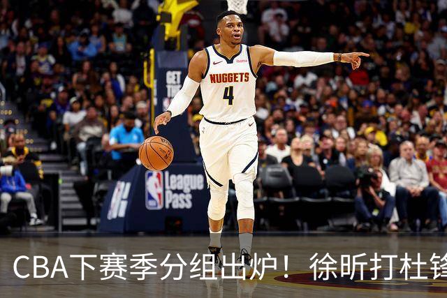CBA下赛季分组出炉！徐昕打杜锋4次 广东与北京交手4次 赵睿很开心